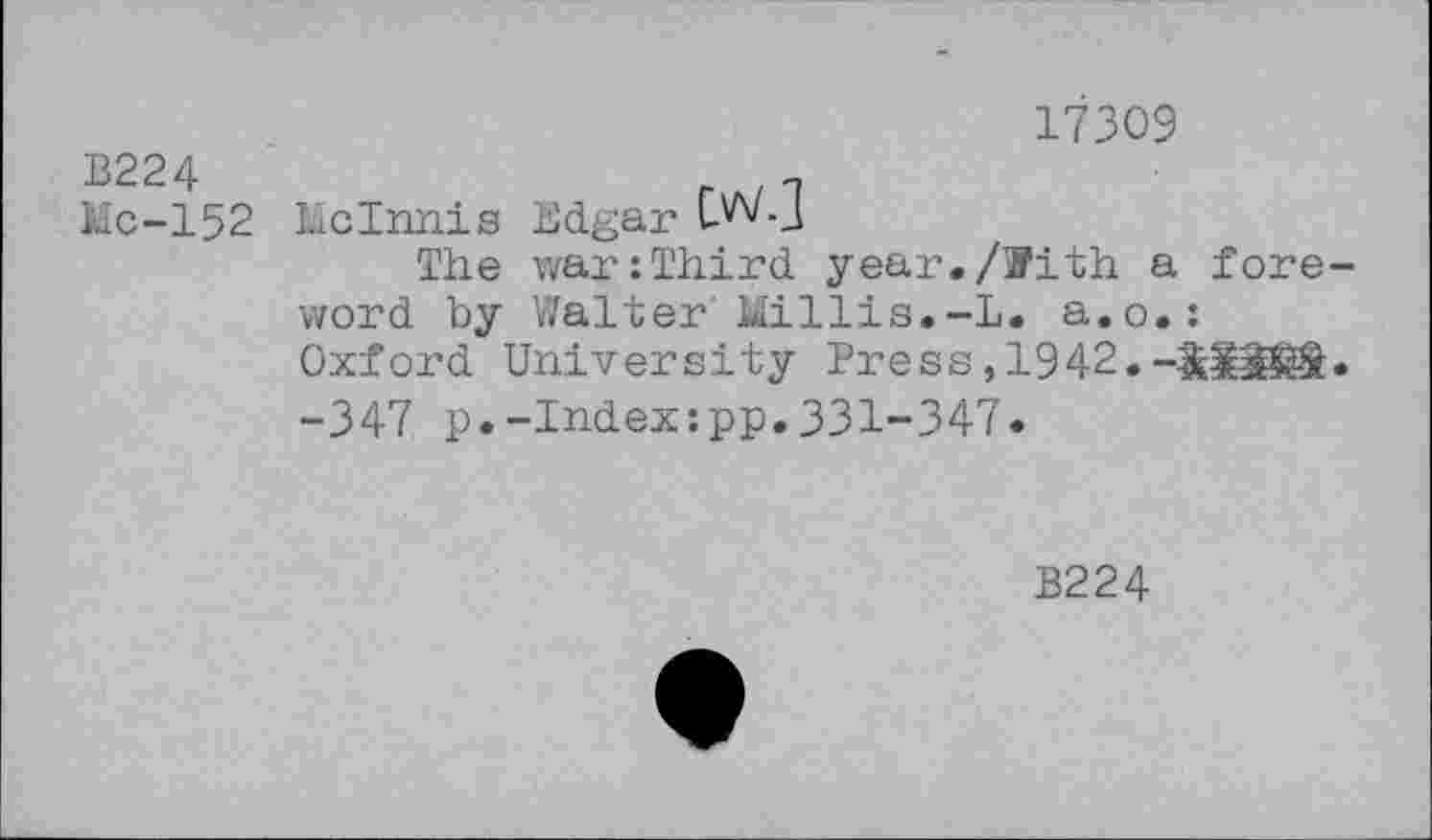 ﻿B224
Mc-152
17309
McInnis Edgar CWj
The war:Third year./With a foreword by Walter'Millie.-L. a.o.: Oxford University Press, 1942.-OaSS®. -347 p.-Index:pp.331-347.
B224